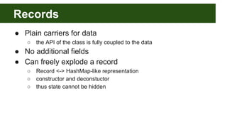 Records
● Plain carriers for data
○ the API of the class is fully coupled to the data
● No additional fields
● Can freely explode a record
○ Record <-> HashMap-like representation
○ constructor and deconstuctor
○ thus state cannot be hidden
 
