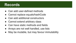 Records
● Can add user-defined methods
● Cannot replace equals/hashCode
● Can add additional constructors
● Cannot extend arbitrary class
● Can have static methods and fields
● Arrays are not well handled, use lists
● May be mutable, but may favour immutability
 