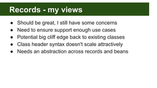 Records - my views
● Should be great, I still have some concerns
● Need to ensure support enough use cases
● Potential big cliff edge back to existing classes
● Class header syntax doesn't scale attractively
● Needs an abstraction across records and beans
 