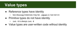 Value types
● Reference types have identity
○ two String instances may be .equal() but not ==
● Primitive types do not have identity
○ int 6 is always int 6
● Value types are user-written code without identity
 