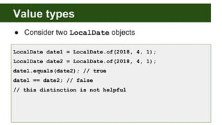 Value types
● Consider two LocalDate objects
LocalDate date1 = LocalDate.of(2018, 4, 1);
LocalDate date2 = LocalDate.of(2018, 4, 1);
date1.equals(date2); // true
date1 == date2; // false
// this distinction is not helpful
 
