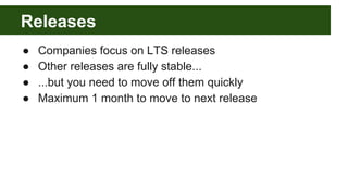 Releases
● Companies focus on LTS releases
● Other releases are fully stable...
● ...but you need to move off them quickly
● Maximum 1 month to move to next release
 