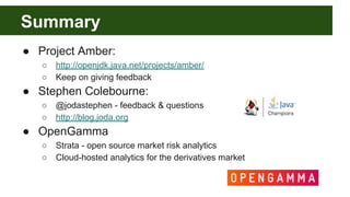 Summary
● Project Amber:
○ http://openjdk.java.net/projects/amber/
○ Keep on giving feedback
● Stephen Colebourne:
○ @jodastephen - feedback & questions
○ http://blog.joda.org
● OpenGamma
○ Strata - open source market risk analytics
○ Cloud-hosted analytics for the derivatives market
 