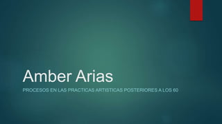 Amber Arias
PROCESOS EN LAS PRACTICAS ARTISTICAS POSTERIORES A LOS 60
 