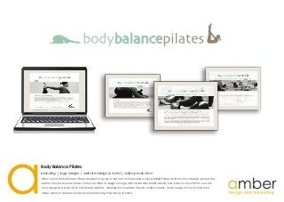 When Ceri at Body Balance Pilates decided to set up on her own and become a fully qualified Pilates instructor, she naturally wanted the
best for her new business and so came to Amber to design her logo and create their brand identity. She loved it so much that we went
on to design and build a fully CMS based website - allowing her to update the site content herself - and a range of 'how to' style short
online videos to assist her students when practicing their moves at home.
Body Balance Pilates
branding | logo design | website design & build | video production
 