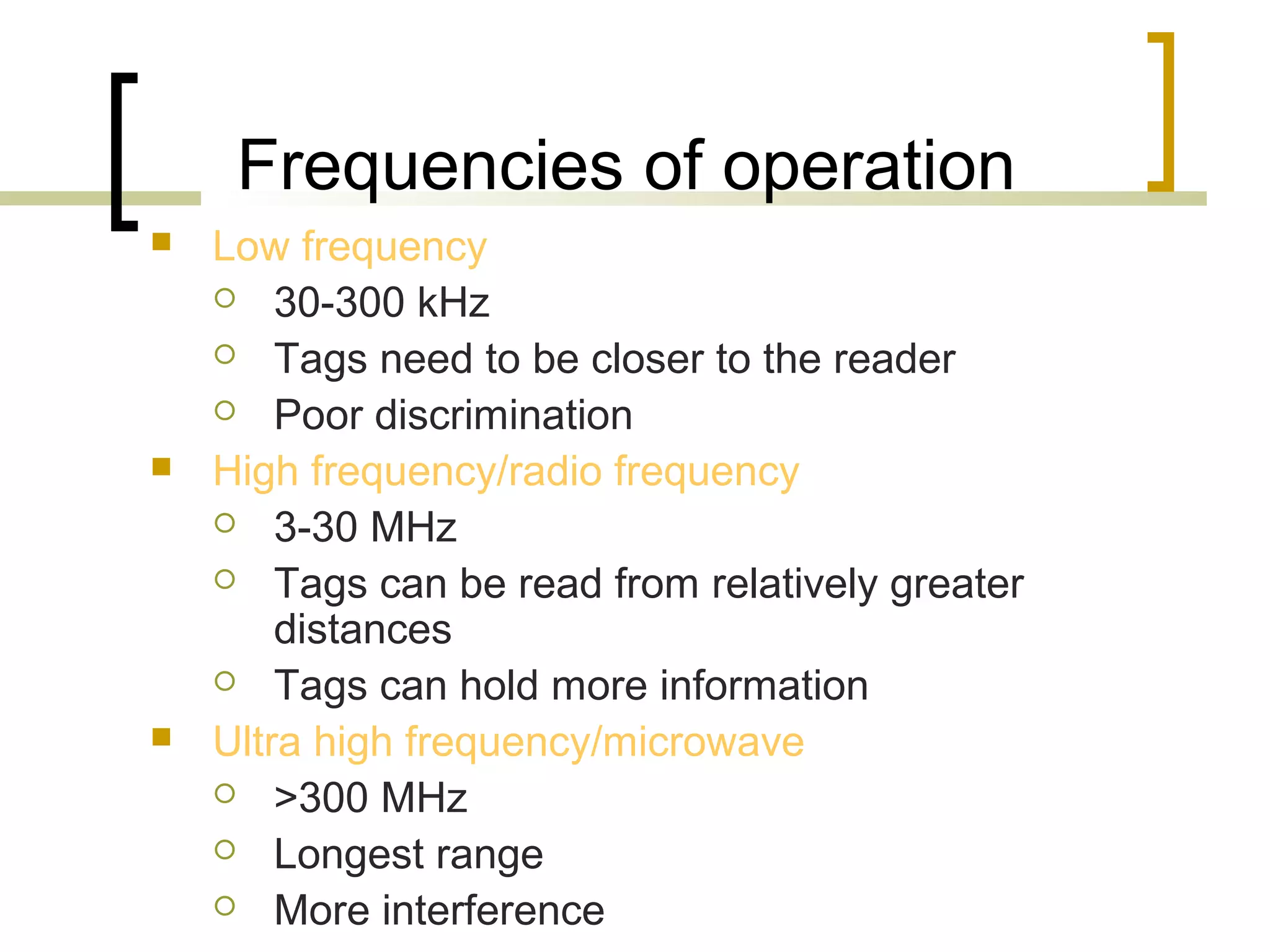 Frequencies of operation






Low frequency
 30-300 kHz
 Tags need to be closer to the reader
 Poor discrimination
High frequency/radio frequency
 3-30 MHz
 Tags can be read from relatively greater
distances
 Tags can hold more information
Ultra high frequency/microwave
 >300 MHz
 Longest range
 More interference

 