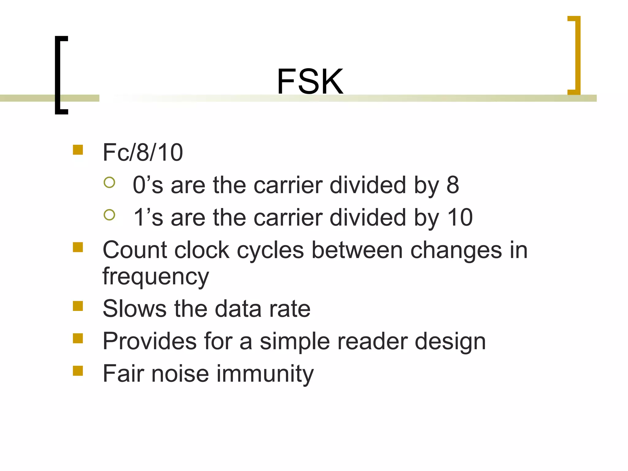 FSK







Fc/8/10
 0’s are the carrier divided by 8
 1’s are the carrier divided by 10
Count clock cycles between changes in
frequency
Slows the data rate
Provides for a simple reader design
Fair noise immunity

 