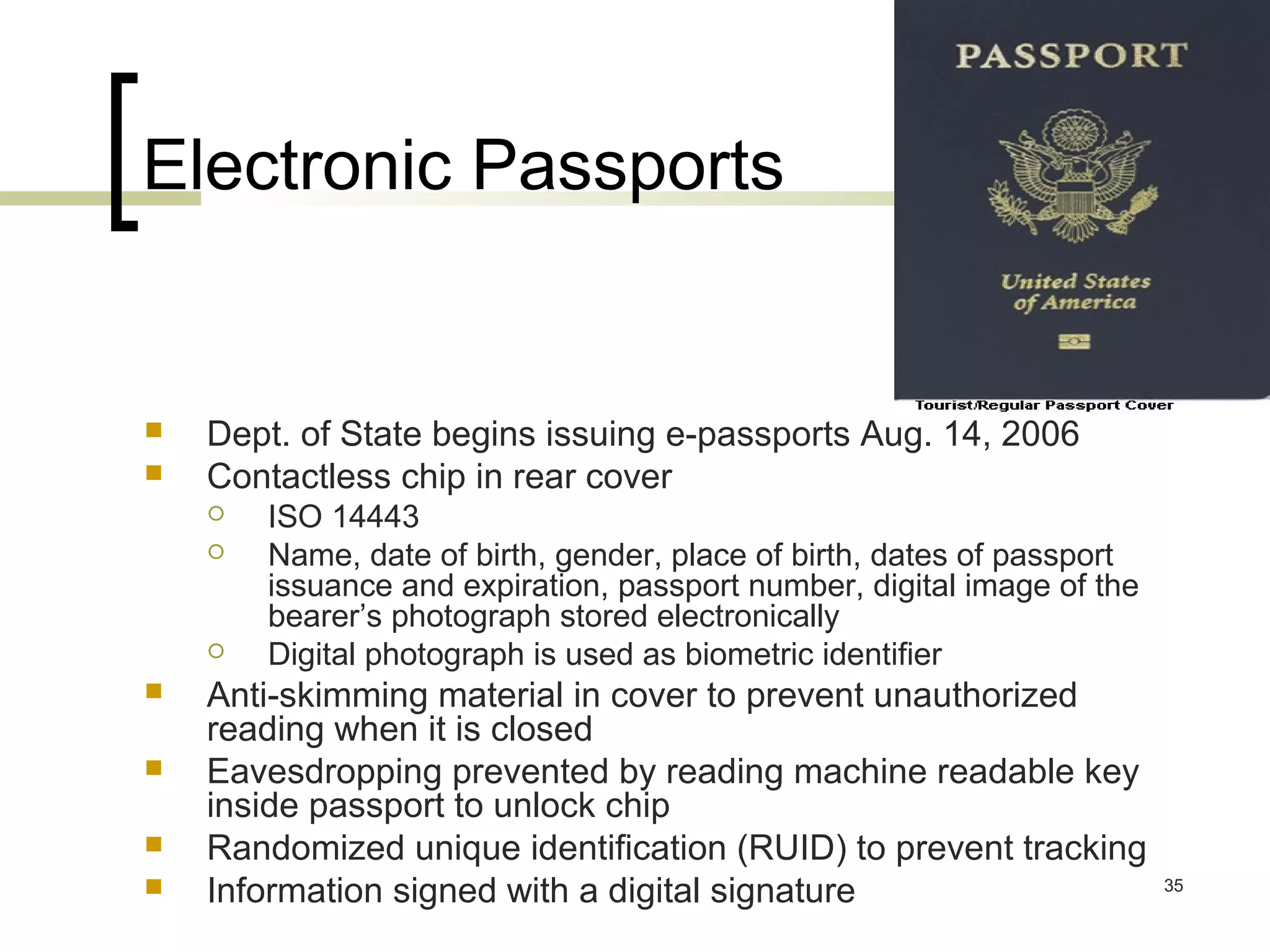 Electronic Passports




Dept. of State begins issuing e-passports Aug. 14, 2006
Contactless chip in rear cover










ISO 14443
Name, date of birth, gender, place of birth, dates of passport
issuance and expiration, passport number, digital image of the
bearer’s photograph stored electronically
Digital photograph is used as biometric identifier

Anti-skimming material in cover to prevent unauthorized
reading when it is closed
Eavesdropping prevented by reading machine readable key
inside passport to unlock chip
Randomized unique identification (RUID) to prevent tracking
Information signed with a digital signature

35

 