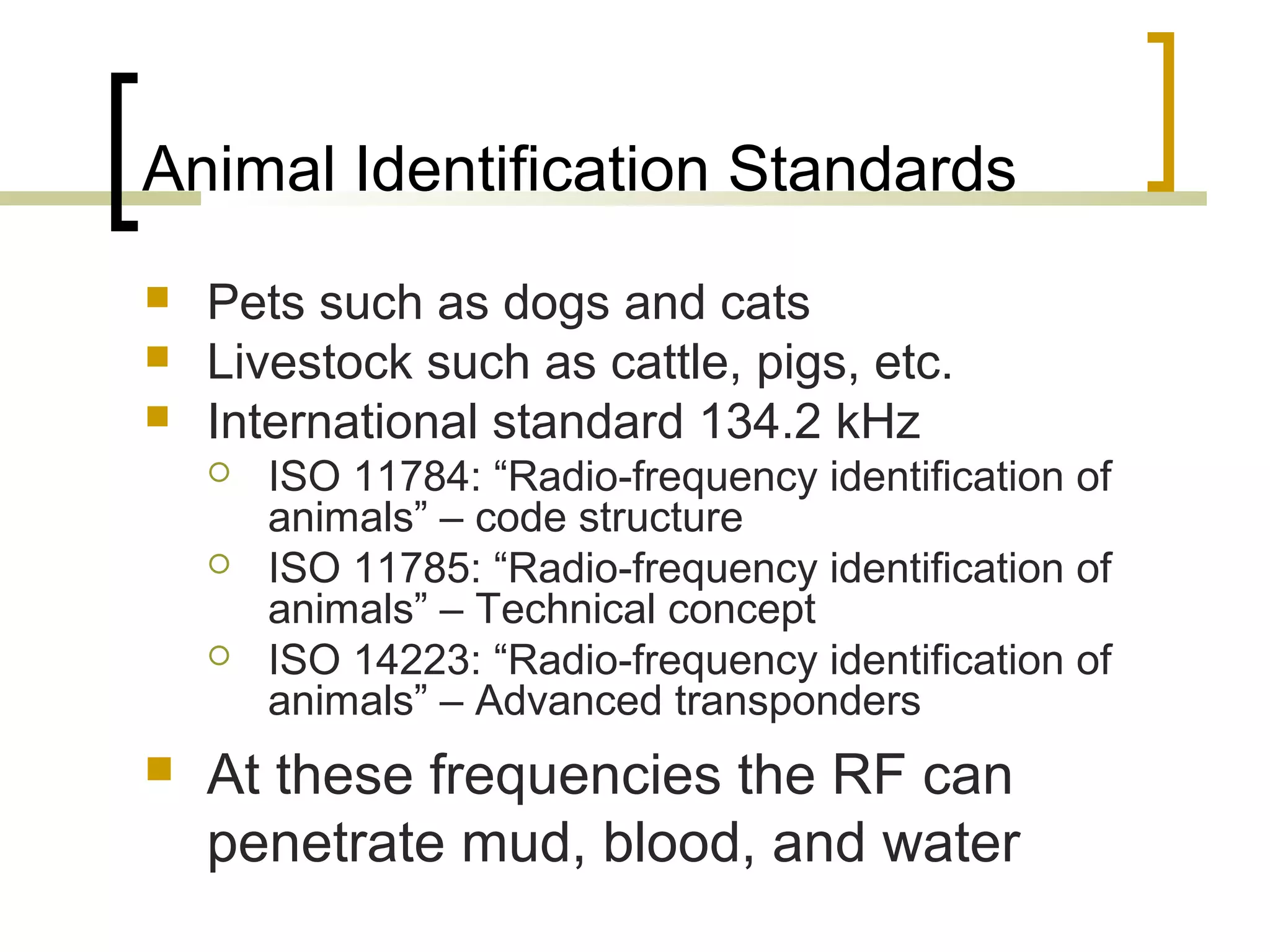 Animal Identification Standards




Pets such as dogs and cats
Livestock such as cattle, pigs, etc.
International standard 134.2 kHz






ISO 11784: “Radio-frequency identification of
animals” – code structure
ISO 11785: “Radio-frequency identification of
animals” – Technical concept
ISO 14223: “Radio-frequency identification of
animals” – Advanced transponders

At these frequencies the RF can
penetrate mud, blood, and water

 