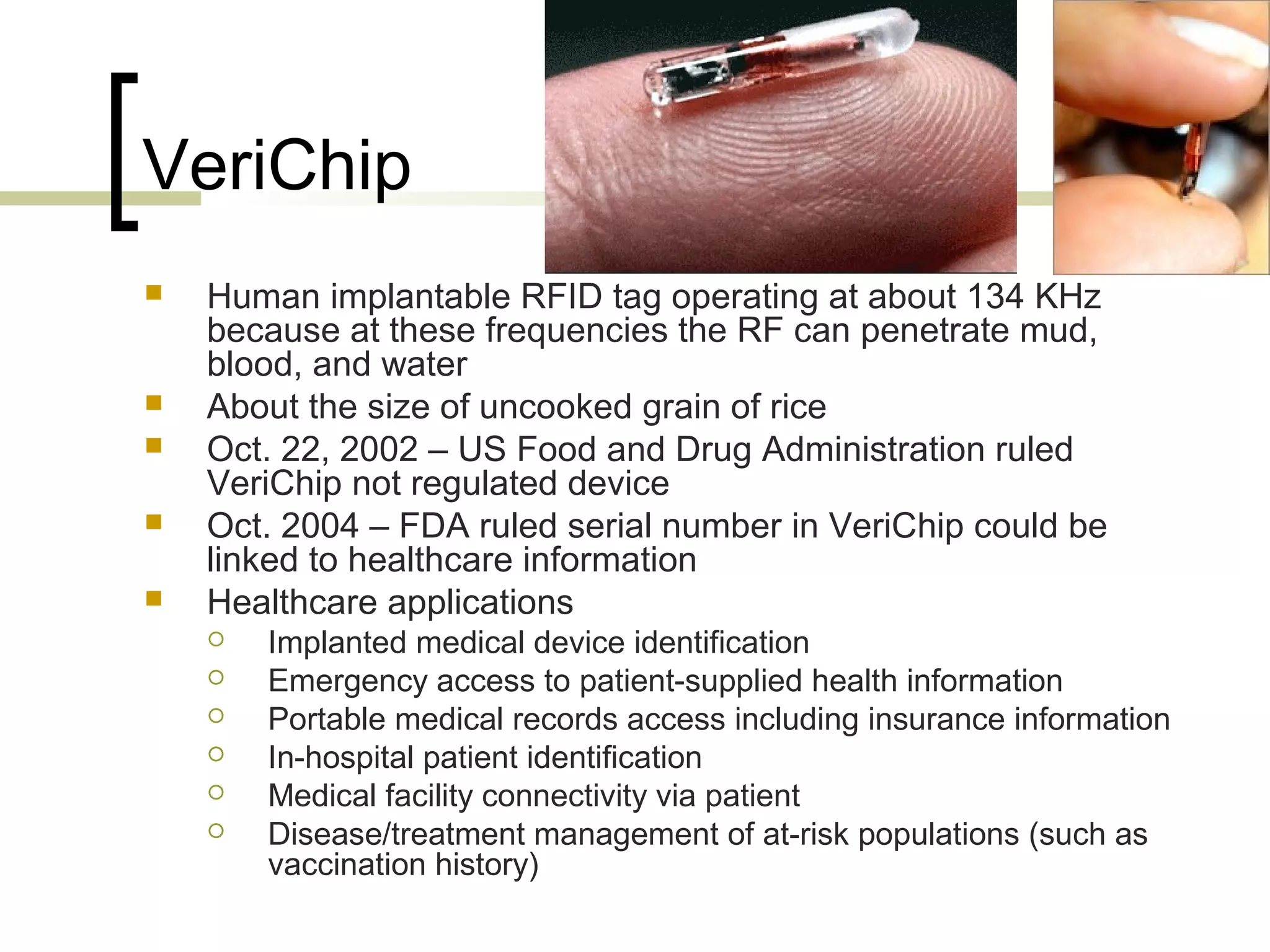 VeriChip







Human implantable RFID tag operating at about 134 KHz
because at these frequencies the RF can penetrate mud,
blood, and water
About the size of uncooked grain of rice
Oct. 22, 2002 – US Food and Drug Administration ruled
VeriChip not regulated device
Oct. 2004 – FDA ruled serial number in VeriChip could be
linked to healthcare information
Healthcare applications







Implanted medical device identification
Emergency access to patient-supplied health information
Portable medical records access including insurance information
In-hospital patient identification
Medical facility connectivity via patient
Disease/treatment management of at-risk populations (such as
vaccination history)

 
