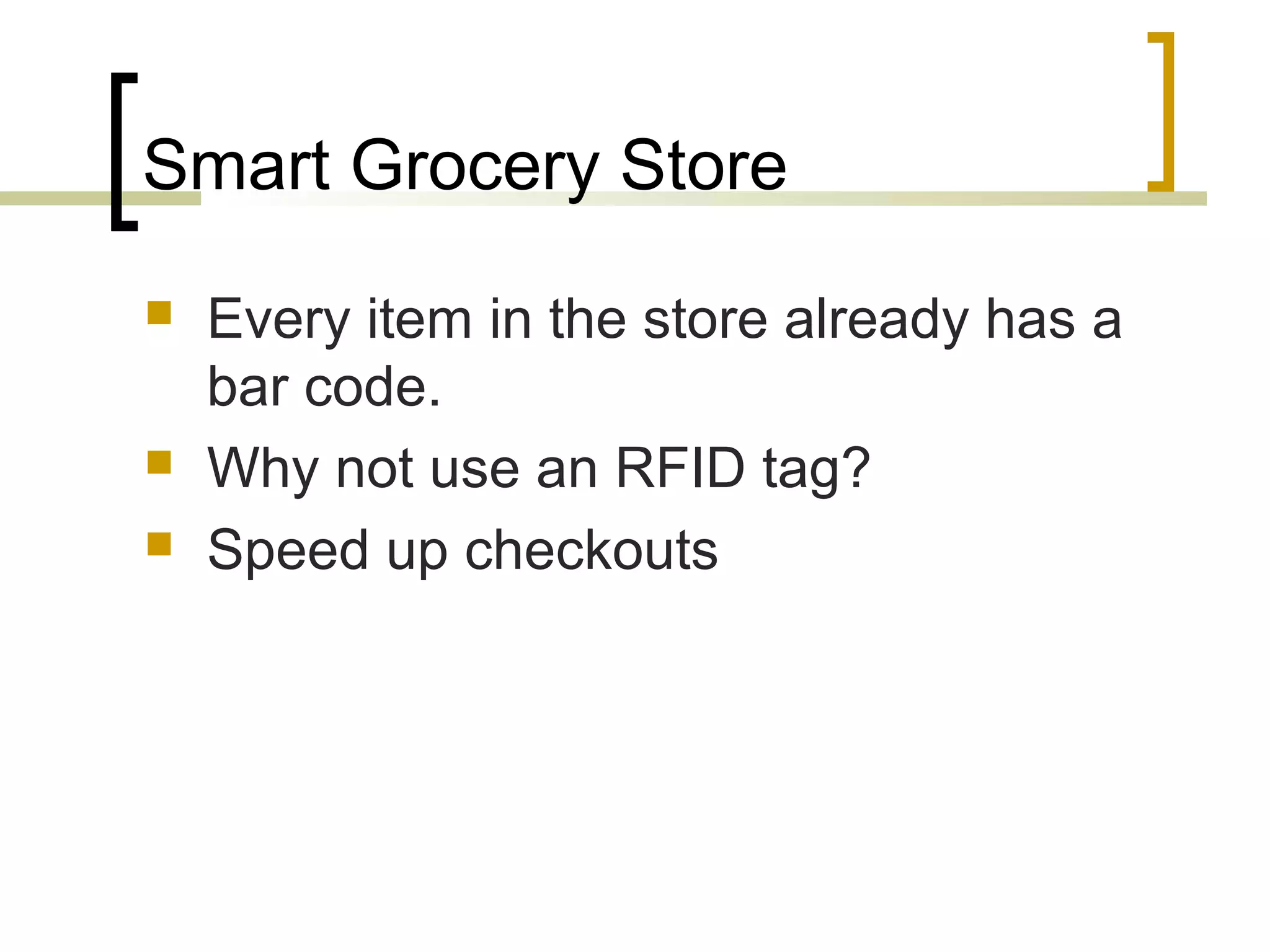 Smart Grocery Store





Every item in the store already has a
bar code.
Why not use an RFID tag?
Speed up checkouts

 