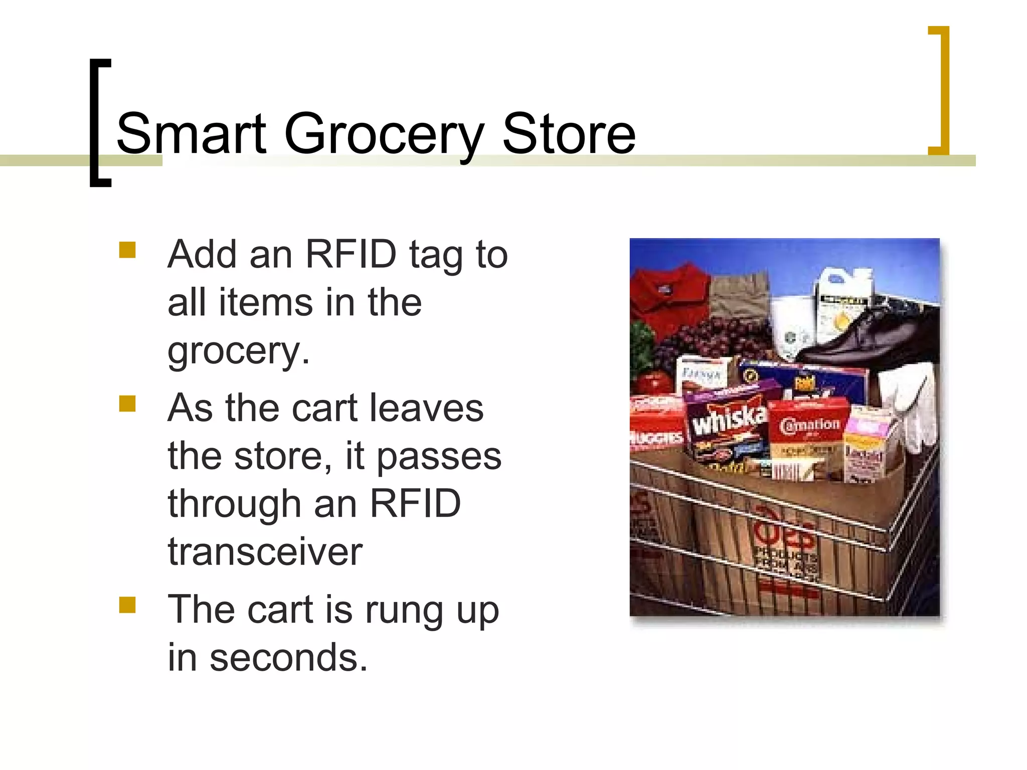 Smart Grocery Store






Add an RFID tag to
all items in the
grocery.
As the cart leaves
the store, it passes
through an RFID
transceiver
The cart is rung up
in seconds.

 