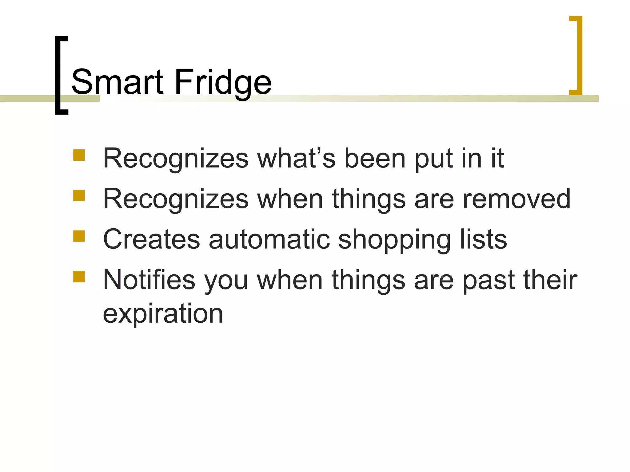Smart Fridge





Recognizes what’s been put in it
Recognizes when things are removed
Creates automatic shopping lists
Notifies you when things are past their
expiration

 