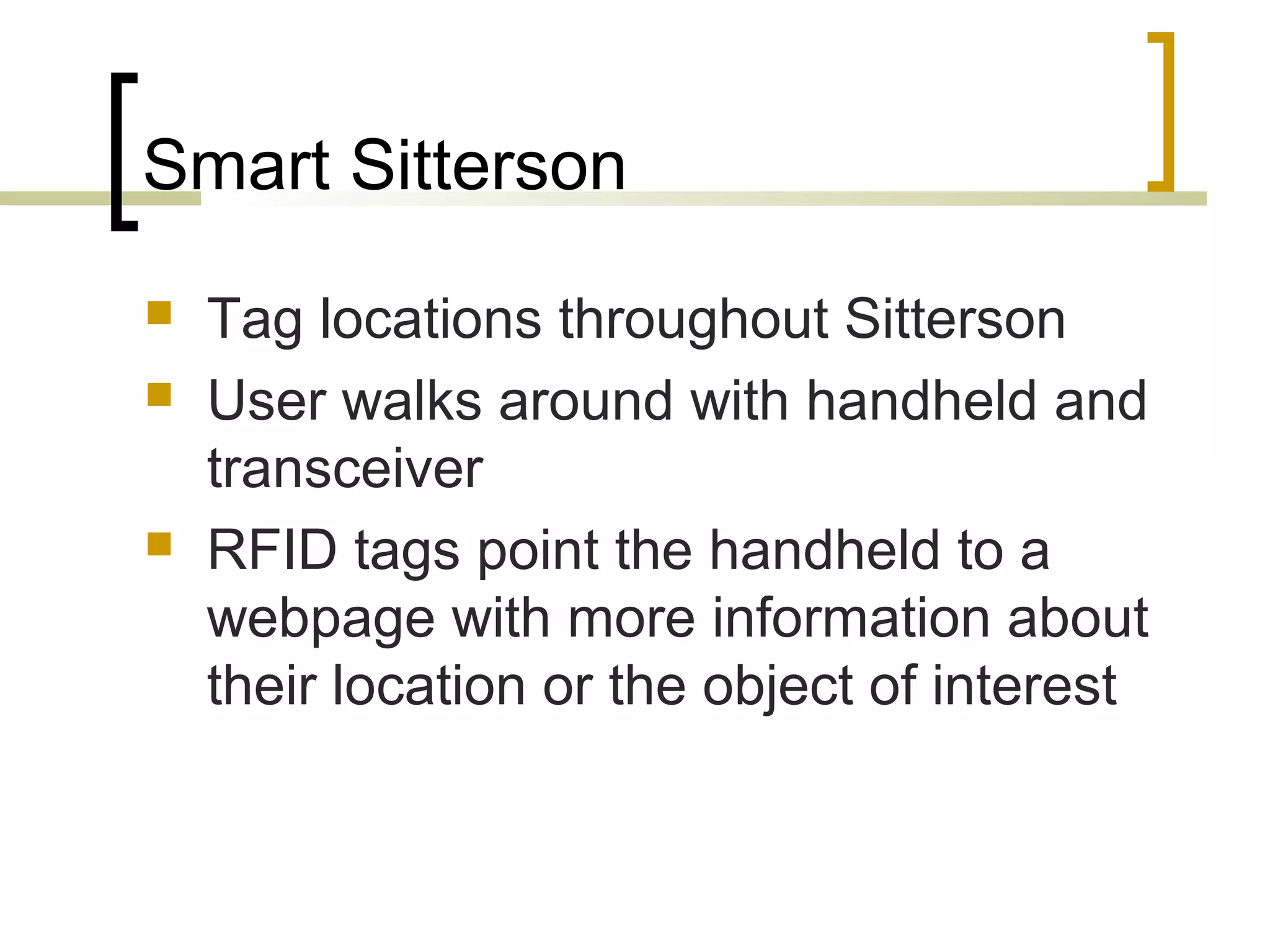 Smart Sitterson





Tag locations throughout Sitterson
User walks around with handheld and
transceiver
RFID tags point the handheld to a
webpage with more information about
their location or the object of interest

 