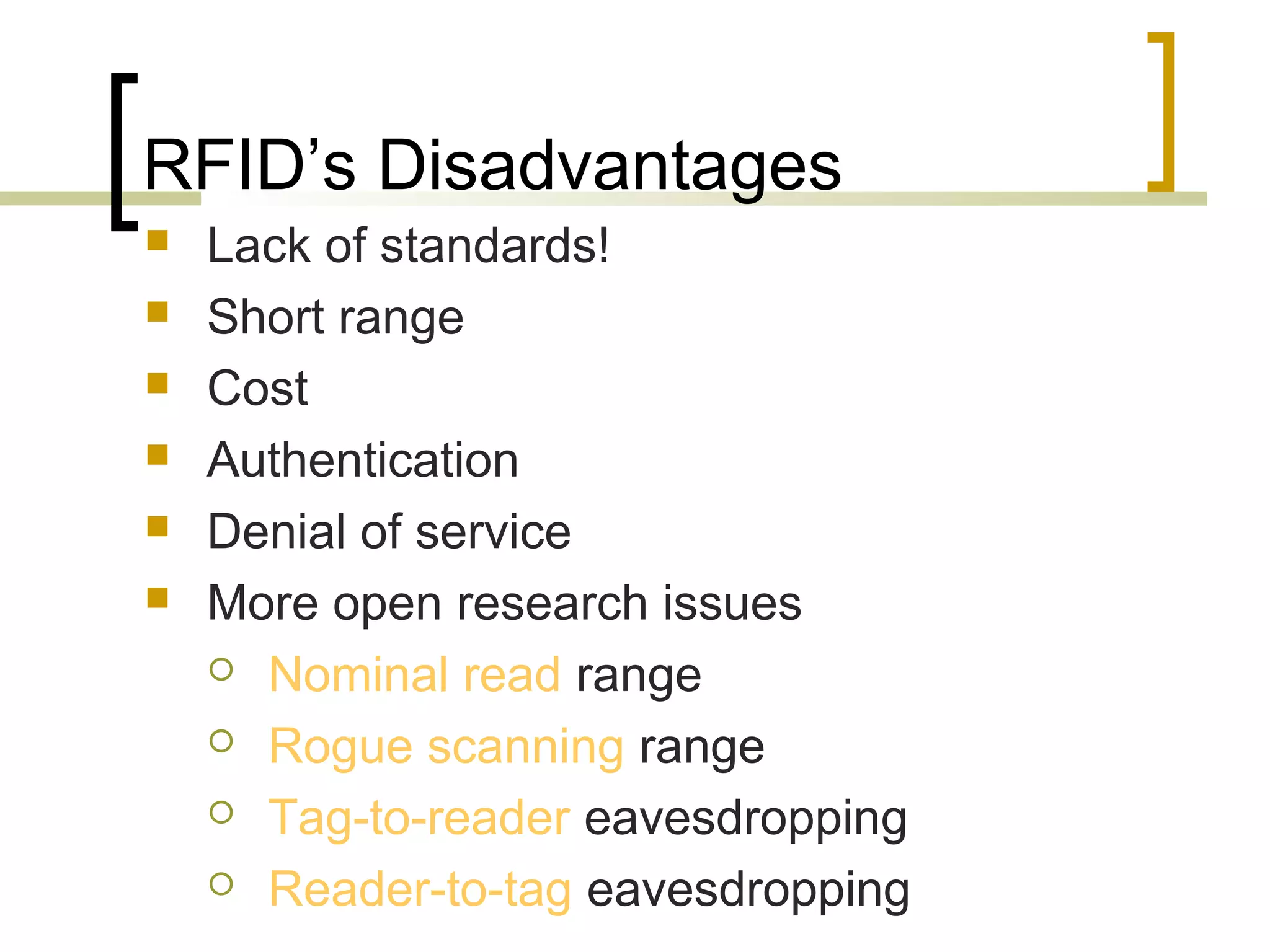 RFID’s Disadvantages







Lack of standards!
Short range
Cost
Authentication
Denial of service
More open research issues
 Nominal read range
 Rogue scanning range
 Tag-to-reader eavesdropping
 Reader-to-tag eavesdropping

 