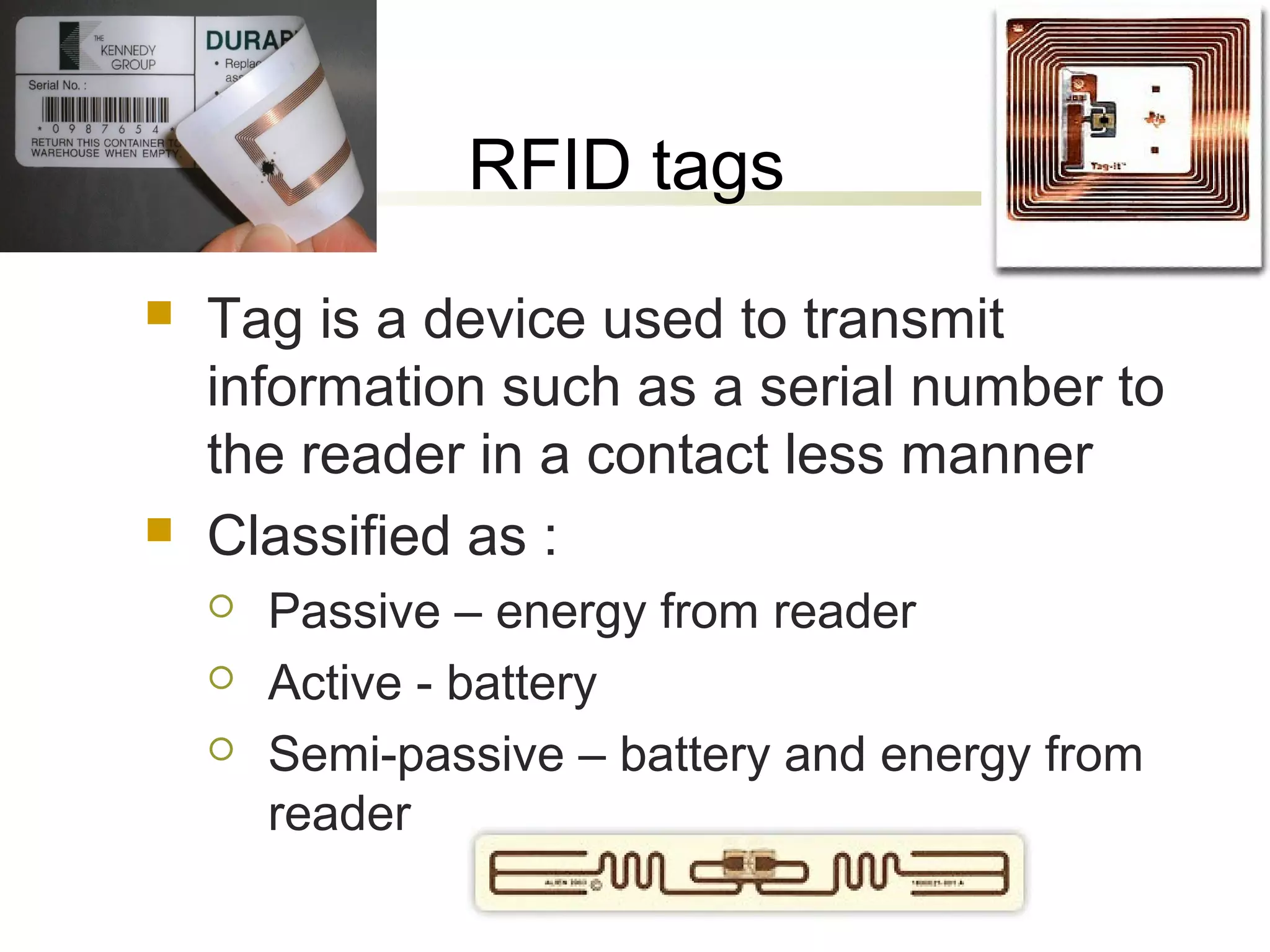 RFID tags




Tag is a device used to transmit
information such as a serial number to
the reader in a contact less manner
Classified as :




Passive – energy from reader
Active - battery
Semi-passive – battery and energy from
reader

 