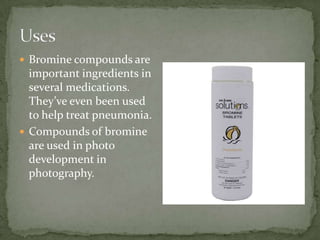  Bromine compounds are
  important ingredients in
  several medications.
  They’ve even been used
  to help treat pneumonia.
 Compounds of bromine
  are used in photo
  development in
  photography.
 