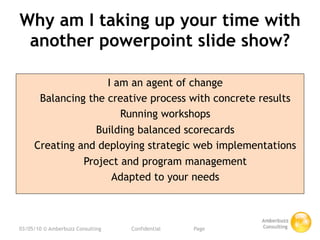 Why am I taking up your time with
 another powerpoint slide show?

                    I am an agent of change
      Balancing the creative process with concrete results
                       Running workshops
                  Building balanced scorecards
     Creating and deploying strategic web implementations
               Project and program management
                     Adapted to your needs



03/05/10 © Amberbuzz Consulting
   
   Confidential 
   
   Page
 