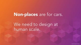 caseorganic.com 
Non-places are for cars. 
! 
We need to design at 
human scale. 
 