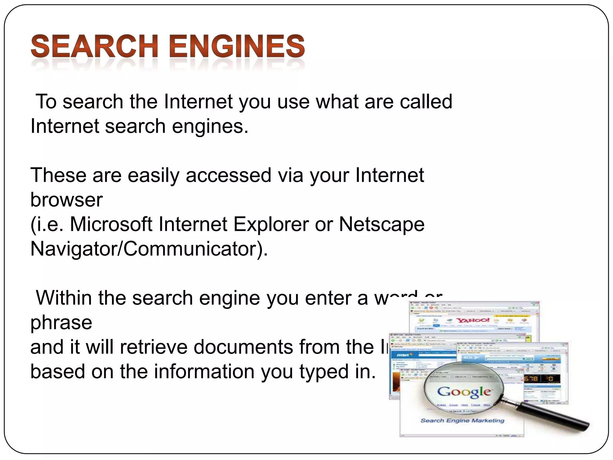 To search the Internet you use what are called
Internet search engines.

These are easily accessed via your Internet
browser
(i.e. Microsoft Internet Explorer or Netscape
Navigator/Communicator).
Within the search engine you enter a word or
phrase
and it will retrieve documents from the Internet
based on the information you typed in.

 