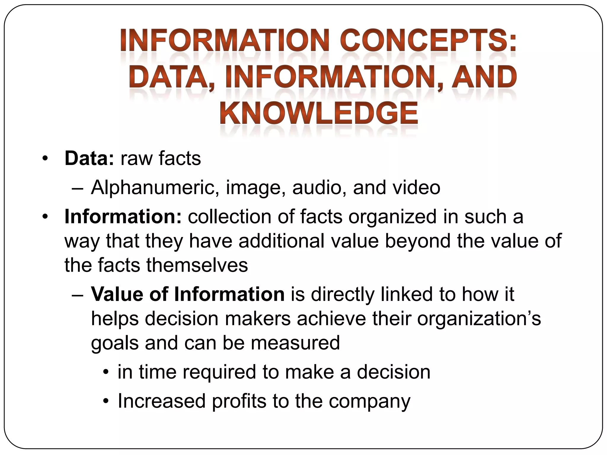 • Data: raw facts
– Alphanumeric, image, audio, and video
• Information: collection of facts organized in such a
way that they have additional value beyond the value of
the facts themselves
– Value of Information is directly linked to how it
helps decision makers achieve their organization’s
goals and can be measured
• in time required to make a decision
• Increased profits to the company

 