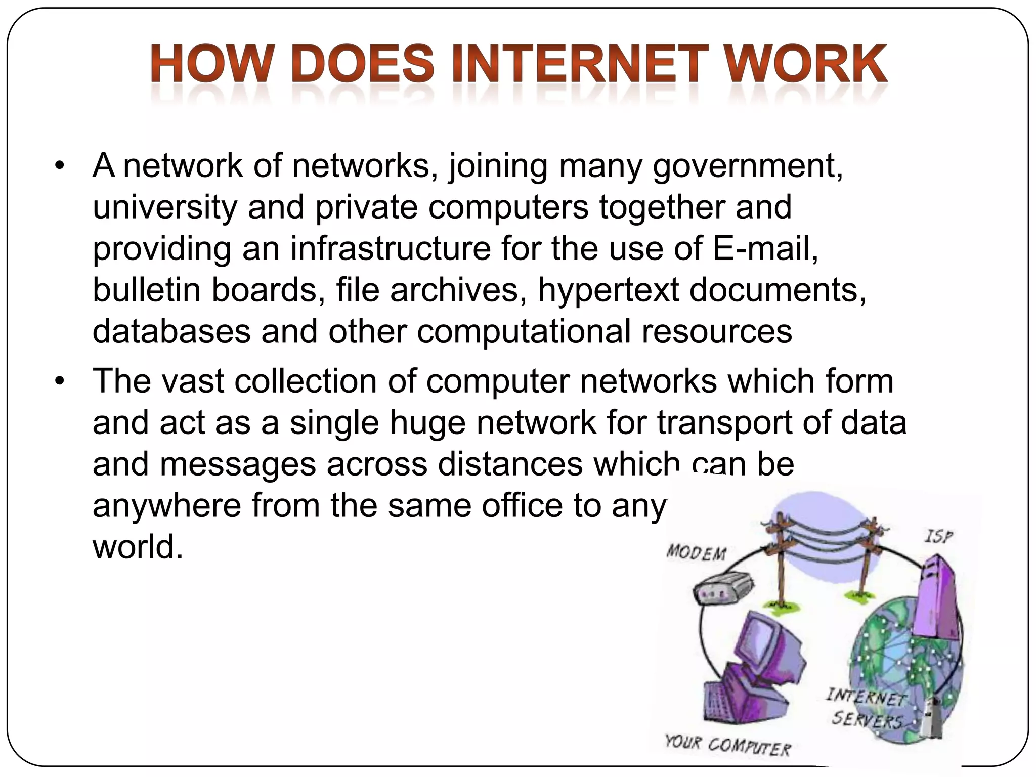 • A network of networks, joining many government,
university and private computers together and
providing an infrastructure for the use of E-mail,
bulletin boards, file archives, hypertext documents,
databases and other computational resources
• The vast collection of computer networks which form
and act as a single huge network for transport of data
and messages across distances which can be
anywhere from the same office to anywhere in the
world.

 