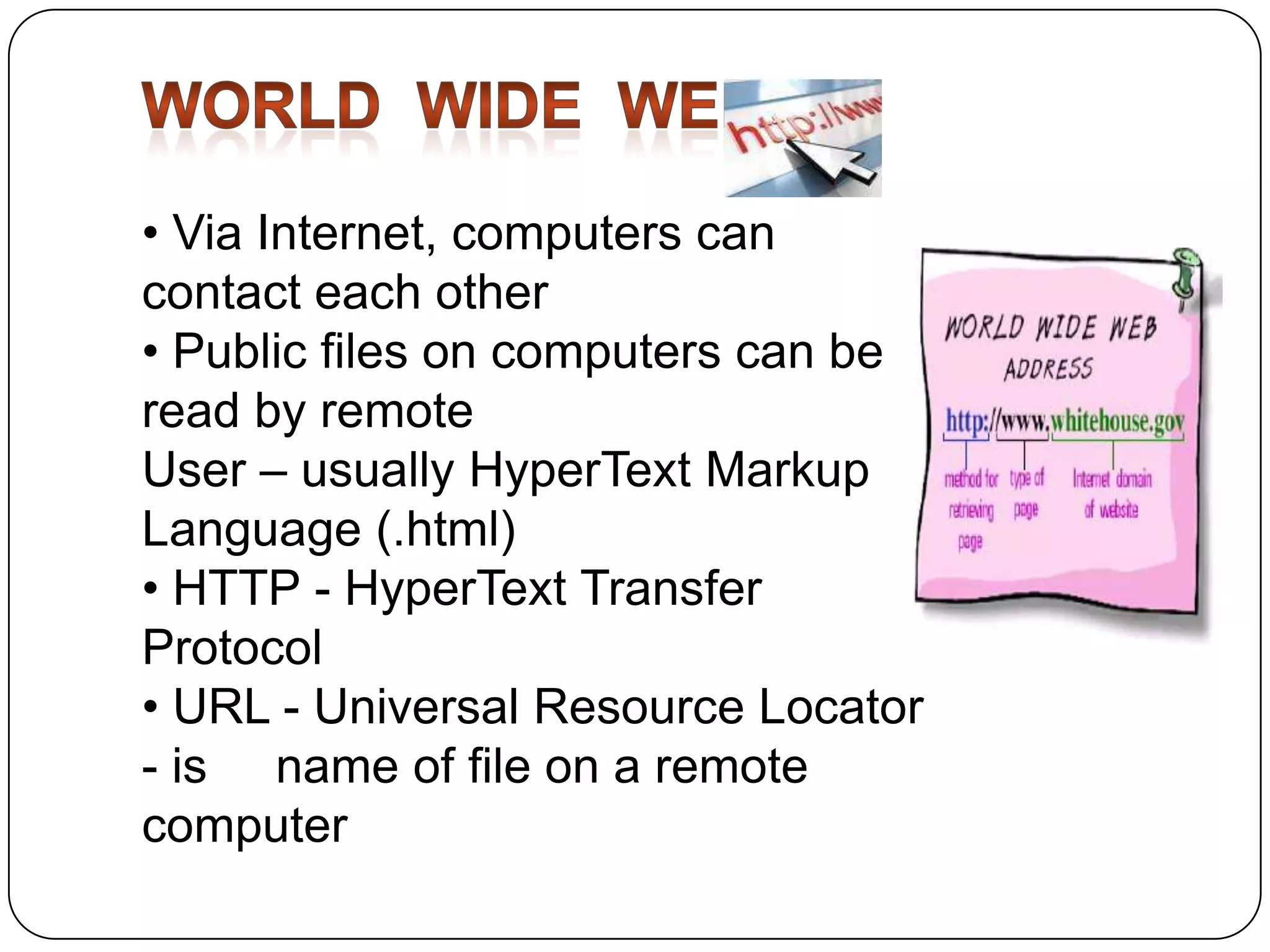• Via Internet, computers can
contact each other
• Public files on computers can be
read by remote
User – usually HyperText Markup
Language (.html)
• HTTP - HyperText Transfer
Protocol
• URL - Universal Resource Locator
- is name of file on a remote
computer

 