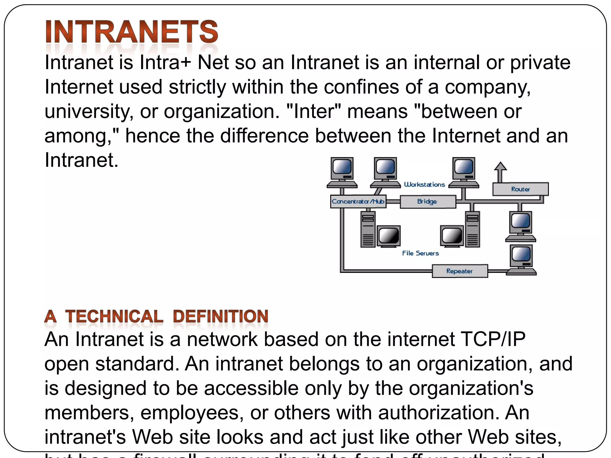 Intranet is Intra+ Net so an Intranet is an internal or private
Internet used strictly within the confines of a company,
university, or organization. "Inter" means "between or
among," hence the difference between the Internet and an
Intranet.

An Intranet is a network based on the internet TCP/IP
open standard. An intranet belongs to an organization, and
is designed to be accessible only by the organization's
members, employees, or others with authorization. An
intranet's Web site looks and act just like other Web sites,

 