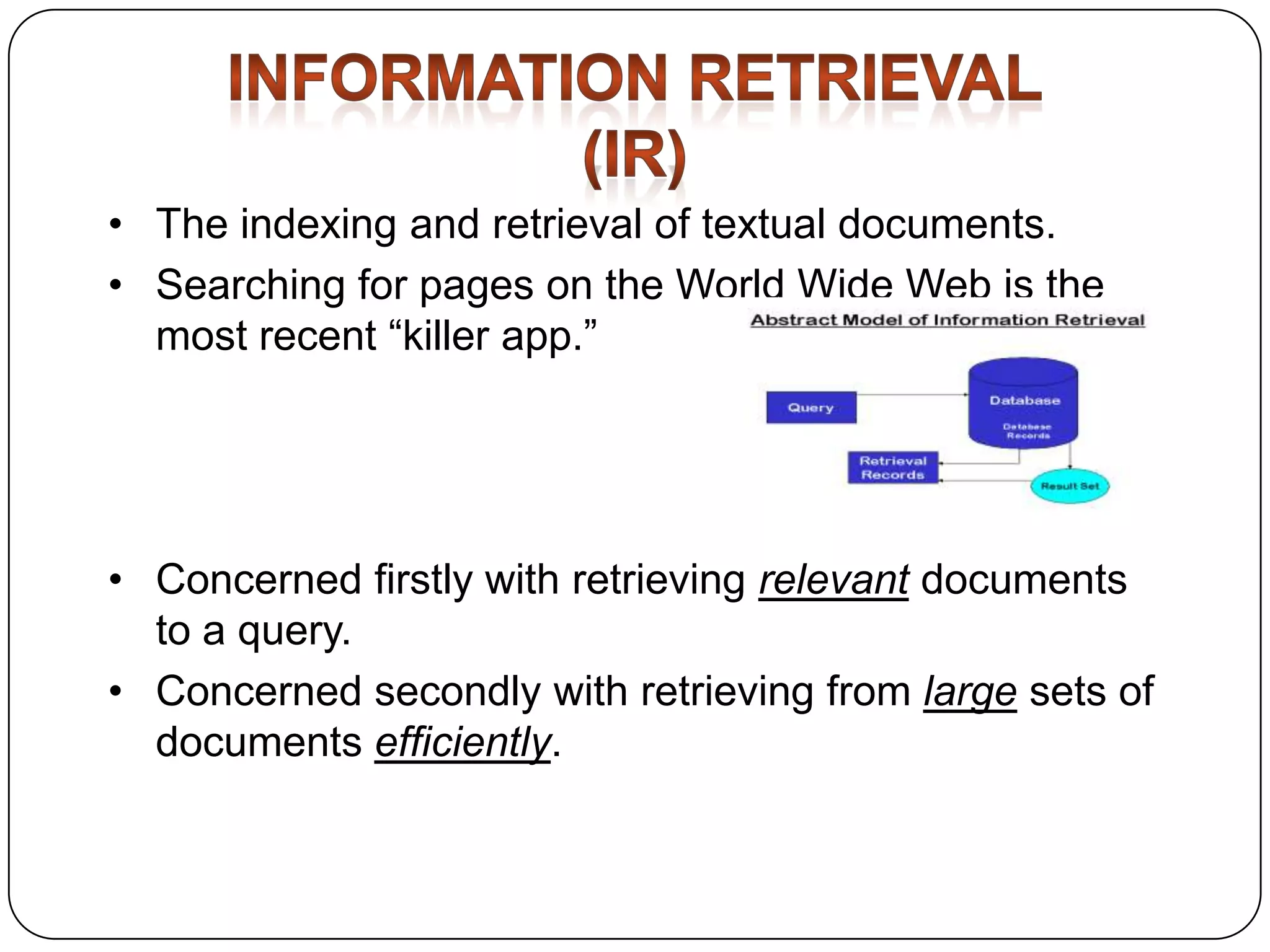 • The indexing and retrieval of textual documents.
• Searching for pages on the World Wide Web is the
most recent “killer app.”

• Concerned firstly with retrieving relevant documents
to a query.
• Concerned secondly with retrieving from large sets of
documents efficiently.

 