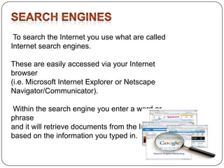 To search the Internet you use what are called
Internet search engines.

These are easily accessed via your Internet
browser
(i.e. Microsoft Internet Explorer or Netscape
Navigator/Communicator).
Within the search engine you enter a word or
phrase
and it will retrieve documents from the Internet
based on the information you typed in.

 