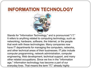 Stands for "Information Technology," and is pronounced "I.T."
It refers to anything related to computing technology, such as
networking, hardware, software, the Internet, or the people
that work with these technologies. Many companies now
have IT departments for managing the computers, networks,
and other technical areas of their businesses. IT jobs include
computer programming, network administration, computer
engineering, Web development, technical support, and many
other related occupations. Since we live in the "information
age," information technology has become a part of our
everyday lives. That means the term "IT," already highly

 