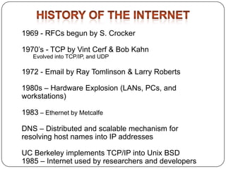1969 - RFCs begun by S. Crocker
1970’s - TCP by Vint Cerf & Bob Kahn
Evolved into TCP/IP, and UDP

1972 - Email by Ray Tomlinson & Larry Roberts
1980s – Hardware Explosion (LANs, PCs, and
workstations)
1983 – Ethernet by Metcalfe
DNS – Distributed and scalable mechanism for
resolving host names into IP addresses
UC Berkeley implements TCP/IP into Unix BSD
1985 – Internet used by researchers and developers

 