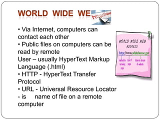 • Via Internet, computers can
contact each other
• Public files on computers can be
read by remote
User – usually HyperText Markup
Language (.html)
• HTTP - HyperText Transfer
Protocol
• URL - Universal Resource Locator
- is name of file on a remote
computer

 