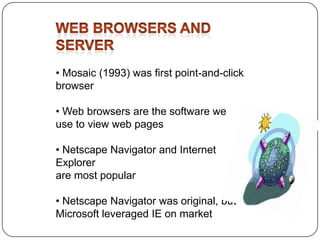 • Mosaic (1993) was first point-and-click
browser
• Web browsers are the software we
use to view web pages
• Netscape Navigator and Internet
Explorer
are most popular
• Netscape Navigator was original, but
Microsoft leveraged IE on market

 