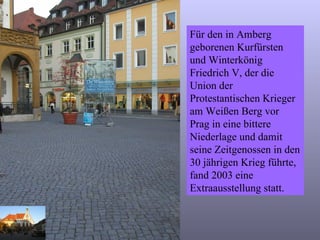 Für den in Amberg geborenen Kurfürsten und Winterkönig Friedrich V, der die Union der Protestantischen Krieger am Weißen Berg vor Prag in eine bittere Niederlage und damit seine Zeitgenossen in den 30 jährigen Krieg führte, fand 2003 eine Extraausstellung statt. 