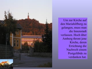 Um zur Kirche auf den Mariahilfberg zu gelangen, muss man die Innenstadt verlassen. Hoch über Amberg thront jene Kirche, deren Errichtung die Nachwelt einem Pestgelübde zu verdanken hat. 