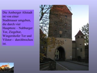 Die Amberger Altstadt ist von einer Stadtmauer umgeben, die durch vier Haupttore – Nabburger Tor, Ziegeltor, Wingershofer Tor und Vilstor -  durchbrochen ist. 
