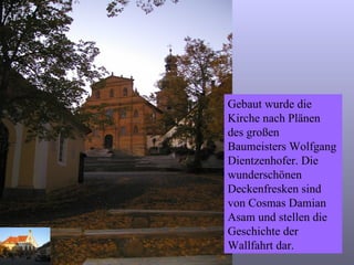 Gebaut wurde die Kirche nach Plänen des großen Baumeisters Wolfgang Dientzenhofer. Die wunderschönen Deckenfresken sind von Cosmas Damian Asam und stellen die Geschichte der Wallfahrt dar. 