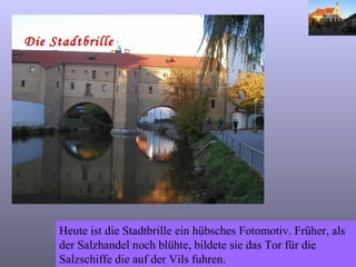 Die Stadtbrille Heute ist die Stadtbrille ein hübsches Fotomotiv. Früher, als der Salzhandel noch blühte, bildete sie das Tor für die Salzschiffe die auf der Vils fuhren. 