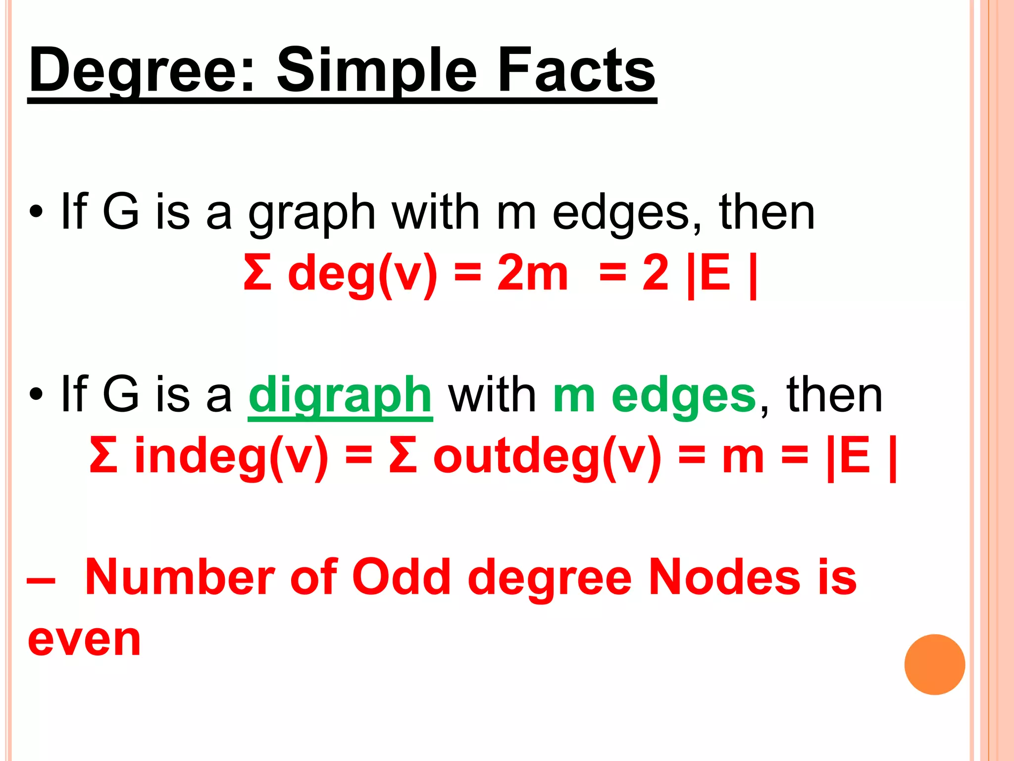 Degree: Simple Facts
• If G is a graph with m edges, then
Σ deg(v) = 2m = 2 |E |
• If G is a digraph with m edges, then
Σ indeg(v) = Σ outdeg(v) = m = |E |
– Number of Odd degree Nodes is
even
 