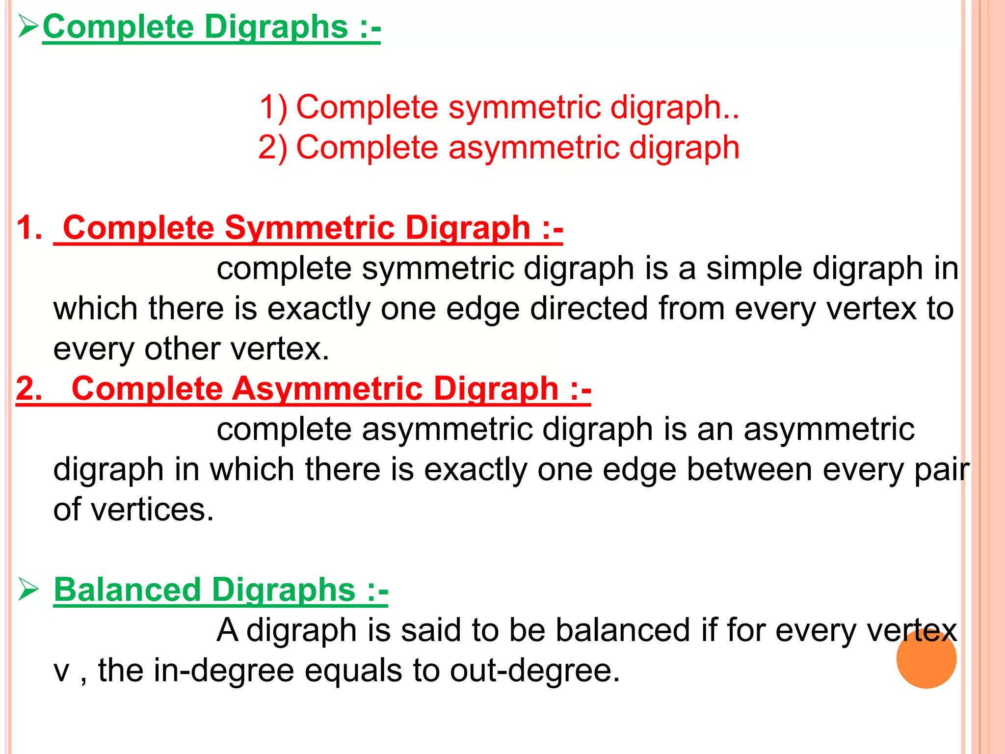 Complete Digraphs :-
1) Complete symmetric digraph..
2) Complete asymmetric digraph
1. Complete Symmetric Digraph :-
complete symmetric digraph is a simple digraph in
which there is exactly one edge directed from every vertex to
every other vertex.
2. Complete Asymmetric Digraph :-
complete asymmetric digraph is an asymmetric
digraph in which there is exactly one edge between every pair
of vertices.
 Balanced Digraphs :-
A digraph is said to be balanced if for every vertex
v , the in-degree equals to out-degree.
 