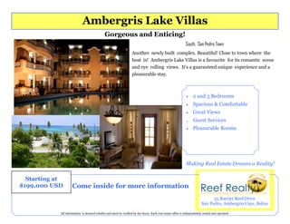 Ambergris Lake Villas
                                             Gorgeous and Enticing!
                                                                                                            South, San Pedro Town
                                                                  Another newly built complex. Beautiful! Close to town where the
                                                                  heat is! Ambergris Lake Villas is a favourite for its romantic scene
                                                                  and eye rolling views. It’s a guaranteed unique experience and a
                                                                  pleasurable stay.



                                                                                                                 2 and 3 Bedrooms
                                                                                                                 Spacious & Comfortable
                                                                                                                 Great Views
                                                                                                            .     Guest Services
                                                                                                                 Pleasurable Rooms




                                                                                                            Making Real Estate Dreams a Reality!

  Starting at
$199,000 USD        Come inside for more information
                                                                                                                              55 Barrier Reef Drive
                                                                                                                        San Pedro, Ambergris Caye, Belize

            All information is deemed reliable and must be verified by the buyer. Each real estate office is independently owned and operated.
 