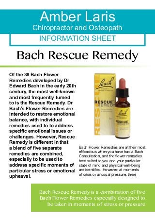Amber Laris

Chiropractor and Osteopath
INFORMATION SHEET

Bach Rescue Remedy
Of the 38 Bach Flower
Remedies developed by Dr
Edward Bach in the early 20th
century, the most well-known
and most frequently turned
to is the Rescue Remedy. Dr
Bach’s Flower Remedies are
intended to restore emotional
balance, with individual
remedies used to to address
specific emotional issues or
challenges. However, Rescue
Remedy is different in that
a blend of five separate
remedies are combined,
especially to be used to
address specific moments of
particular stress or emotional
upheaval.

Bach Flower Remedies are at their most
efficacious when you have had a Bach
Consultation, and the flower remedies
best suited to you and your particular
state of mind and physical well-being
are identified. However, at moments
of crisis or unusual pressure, there

Bach Rescue Remedy is a combination of five
Bach Flower Remedies especially designed to
be taken in moments of stress or pressure

 