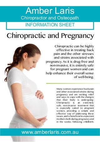 Amber Laris

Chiropractor and Osteopath
INFORMATION SHEET

Chiropractic and Pregnancy
Chiropractic can be highly
effective in treating back
pain and the other stresses
and strains associated with
pregnancy. As it is drug-free and
non-invasive, it is entirely safe
for pregnant women and can
help enhance their overall sense
of well-being.

Many women experience back pain
and other associated strains during
pregnancy and are seeking relief
and ways to cope with the changes
that their body is undergoing.
Chiropractic is an extremely
safe, non-invasive treatment that
is especially suited to pregnant
women, providing a simple and
effective way of addressing these
issues, and is beneficial to expectant
mothers both during pregnancy and
in the weeks following childbirth.

www.amberlaris.com.au

 