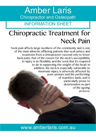 INFORMATION SHEET
Amber Laris
Chiropractor and Osteopath
Chiropractic Treatment for
Neck Pain
Neck pain affects large numbers of the community and is one
of the main ailments afflicting patients that seek advice and
treatment from a chiropractor (second only to lower
back pain). Part of the reason for the neck’s susceptibility
to injury is its flexibility and the work that it’s required
to do in supporting the weight of the head. In
addition, the neck is especially vulnerable to
traumatic injury, is adversely affected by
poor posture and the performing
of repetitive tasks, and is
particularly prone to
deterioration as part
of the ageing
process.
www.amberlaris.com.au
 