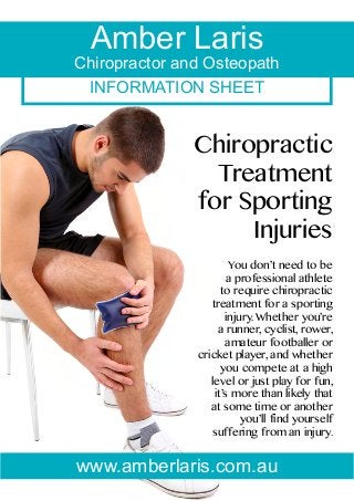 INFORMATION SHEET
Amber Laris
Chiropractor and Osteopath
Chiropractic
Treatment
for Sporting
Injuries
You don’t need to be
a professional athlete
to require chiropractic
treatment for a sporting
injury. Whether you’re
a runner, cyclist, rower,
amateur footballer or
cricket player, and whether
you compete at a high
level or just play for fun,
it’s more than likely that
at some time or another
you’ll find yourself
suffering from an injury.
www.amberlaris.com.au
 
