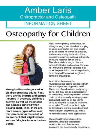 INFORMATION SHEET
Amber Laris
Chiropractor and Osteopath
Osteopathy for Children
Young bodies undergo a lot as
children grow into adults. First,
there are the thumps and bumps
incurred in everyday childhood
activity, as well as the knocks
and scrapes suffered when
playing sport. Then, there are
more severe types of traumas,
that can occur as the result of
an accident, that might include
serious falls, fractures or broken
bones.
Also, carrying heavy schoolbags, or
sitting for long hours at a desk studying
or using a computer can also create
postural issues for developing bodies,
such as asymmetry in the shoulders,
excessive slouching, walking awkwardly,
or having feet that turn in or out.
Therefore, while young bodies are
inherently flexible and resilient, they are
not immune to physical stresses that
have the potential to cause longer lasting
harm, beyond the normal rough and
tumble of growing up.
In addition, there are also
musculoskeletal strains associated with
the actual process of growing itself.
These are often dismissed as ‘growing
pains,’ but they can be an indicator of
an underlying, invisible problem, and so
could provide an early warning system
that a child might be on the way to
being susceptible to posture problems
as an adult. Therefore, while it might
be tempting to dismiss such discomfort
merely as part of growing up, it may
nevertheless have more significance.
Throughout this tumultuous time,
therefore, a regular osteopathic
examination and, if necessary,
treatment, can be extremely beneficial in
 