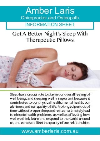 Amber Laris

Chiropractor and Osteopath
INFORMATION SHEET

Get A Better Night’s Sleep With
Therapeutic Pillows

Sleep has a crucial role to play in our overall feeling of
well-being, and sleeping well is important because it
contributes to our physical health, mental health, our
alertness and our quality of life. Prolonged periods of
time without proper sleep and rest can ultimately lead
to chronic health problems, as well as affecting how
well we think, learn and respond to the world around
us, and can also affect the quality of our relationships.

www.amberlaris.com.au

 