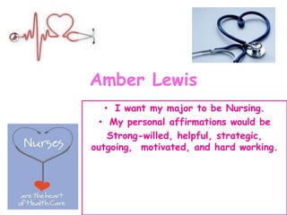Amber Lewis
• I want my major to be Nursing.
• My personal affirmations would be
Strong-willed, helpful, strategic,
outgoing, motivated, and hard working.
 