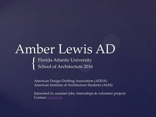 Amber Lewis AD
  {   Florida Atlantic University
      School of Architecture 2016


  American Design Drafting Association (ADDA)
  American Institute of Architecture Students (AIAS)

  Interested in: summer jobs, internships & volunteer projects
  Contact: Linked In
 